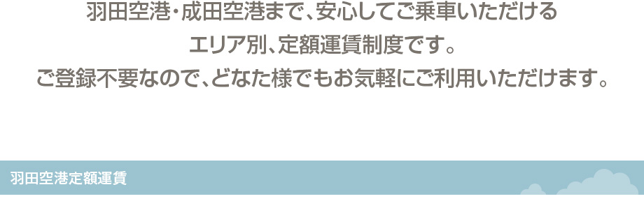 羽田空港・成田空港まで、安心してご乗車いただけるエリア別、定額運賃制度です。ご登録不要なので、どなた様でもお気軽にご利用いただけます。